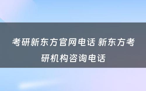 考研新东方官网电话 新东方考研机构咨询电话