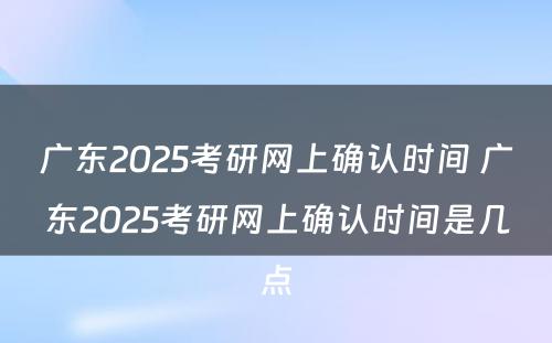 广东2025考研网上确认时间 广东2025考研网上确认时间是几点