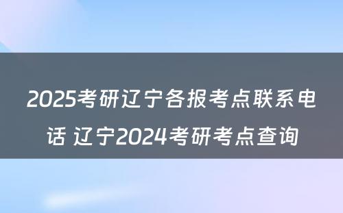 2025考研辽宁各报考点联系电话 辽宁2024考研考点查询