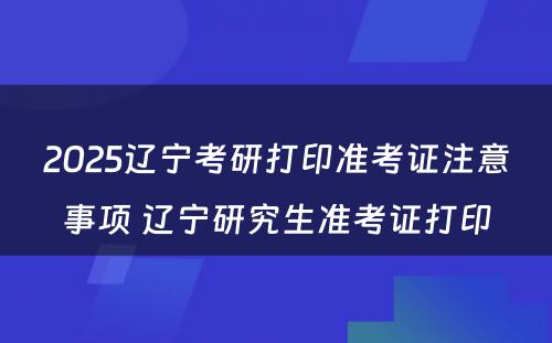 2025辽宁考研打印准考证注意事项 辽宁研究生准考证打印