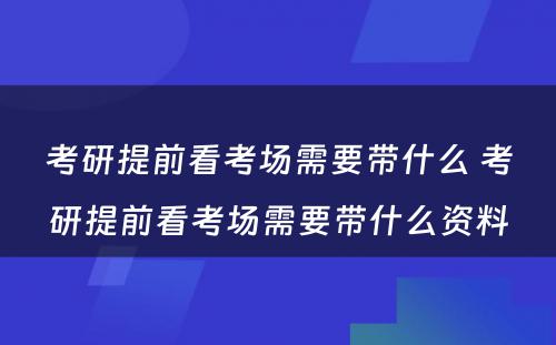 考研提前看考场需要带什么 考研提前看考场需要带什么资料