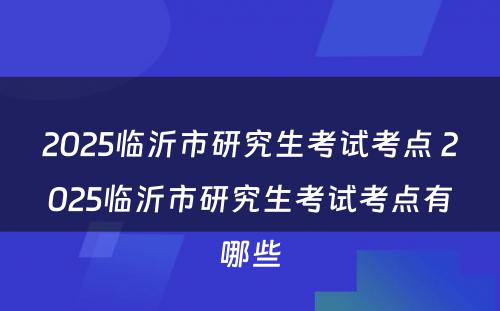 2025临沂市研究生考试考点 2025临沂市研究生考试考点有哪些