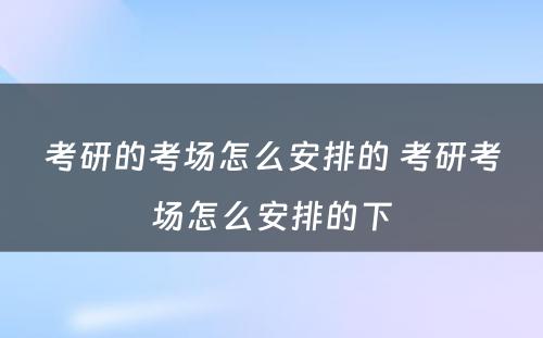 考研的考场怎么安排的 考研考场怎么安排的下