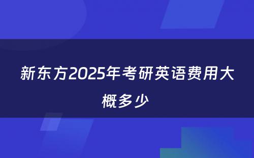 新东方2025年考研英语费用大概多少 