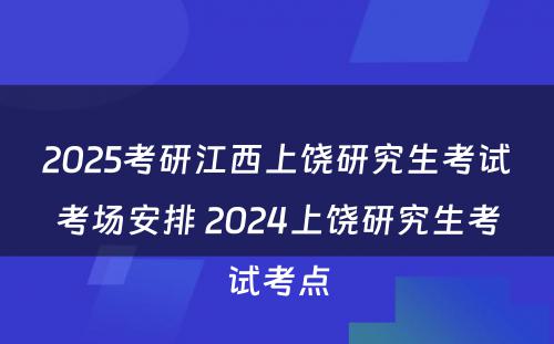 2025考研江西上饶研究生考试考场安排 2024上饶研究生考试考点