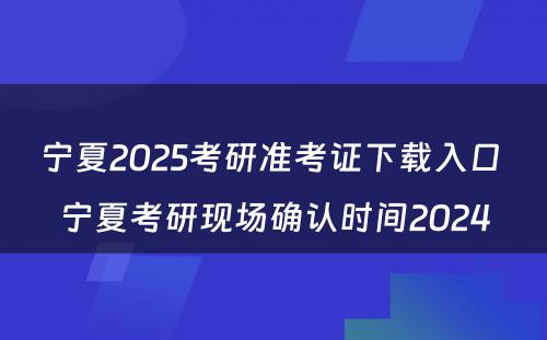 宁夏2025考研准考证下载入口 宁夏考研现场确认时间2024