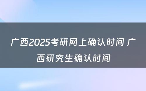 广西2025考研网上确认时间 广西研究生确认时间