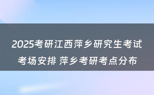 2025考研江西萍乡研究生考试考场安排 萍乡考研考点分布