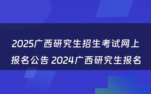 2025广西研究生招生考试网上报名公告 2024广西研究生报名