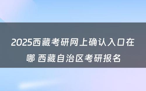 2025西藏考研网上确认入口在哪 西藏自治区考研报名