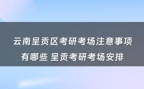 云南呈贡区考研考场注意事项有哪些 呈贡考研考场安排