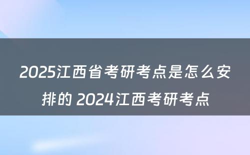 2025江西省考研考点是怎么安排的 2024江西考研考点