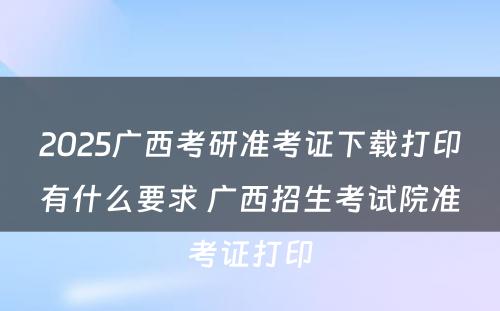 2025广西考研准考证下载打印有什么要求 广西招生考试院准考证打印