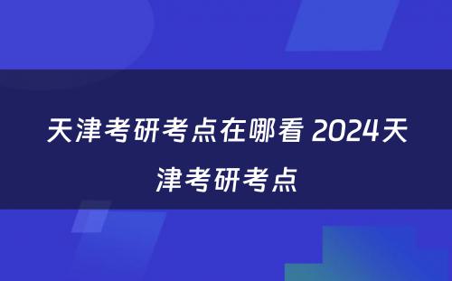 天津考研考点在哪看 2024天津考研考点