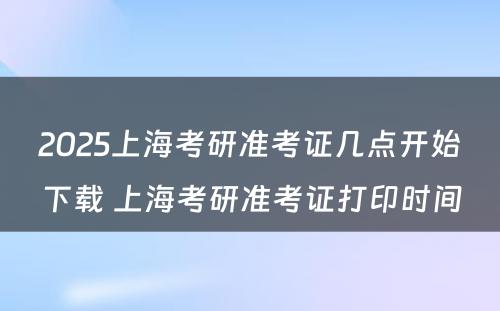 2025上海考研准考证几点开始下载 上海考研准考证打印时间