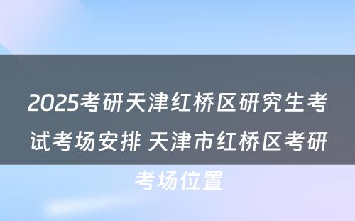 2025考研天津红桥区研究生考试考场安排 天津市红桥区考研考场位置