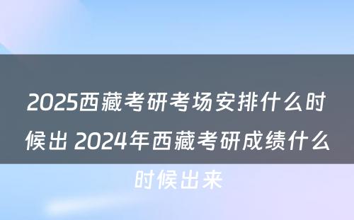 2025西藏考研考场安排什么时候出 2024年西藏考研成绩什么时候出来