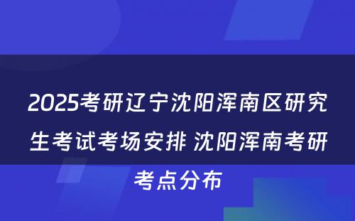 2025考研辽宁沈阳浑南区研究生考试考场安排 沈阳浑南考研考点分布