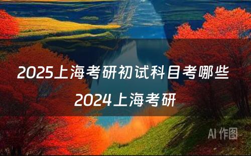 2025上海考研初试科目考哪些 2024上海考研