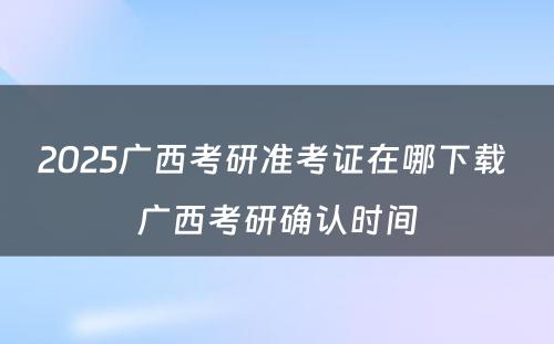 2025广西考研准考证在哪下载 广西考研确认时间