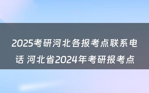 2025考研河北各报考点联系电话 河北省2024年考研报考点