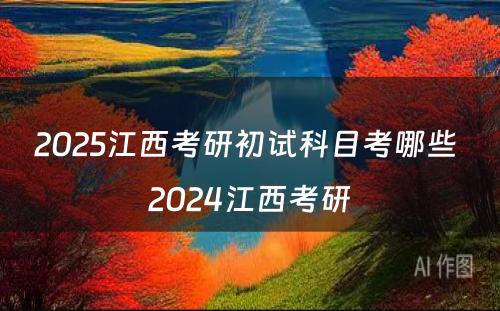 2025江西考研初试科目考哪些 2024江西考研