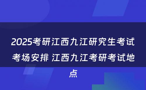 2025考研江西九江研究生考试考场安排 江西九江考研考试地点