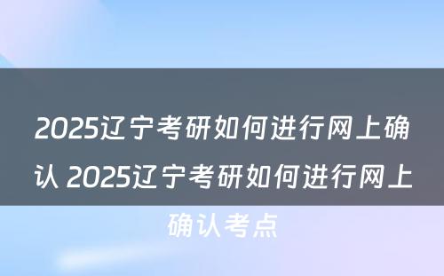 2025辽宁考研如何进行网上确认 2025辽宁考研如何进行网上确认考点