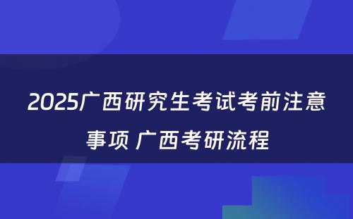 2025广西研究生考试考前注意事项 广西考研流程