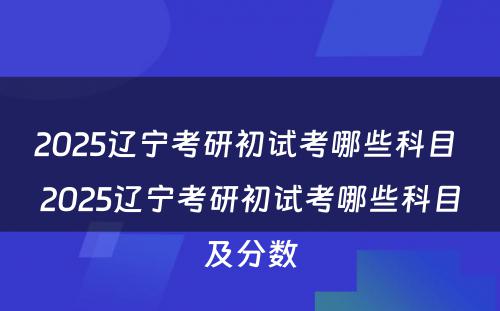 2025辽宁考研初试考哪些科目 2025辽宁考研初试考哪些科目及分数