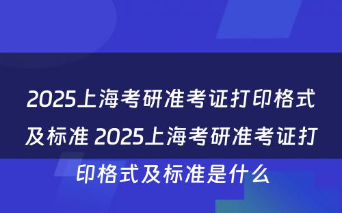 2025上海考研准考证打印格式及标准 2025上海考研准考证打印格式及标准是什么