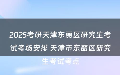 2025考研天津东丽区研究生考试考场安排 天津市东丽区研究生考试考点