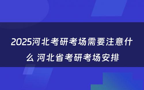 2025河北考研考场需要注意什么 河北省考研考场安排