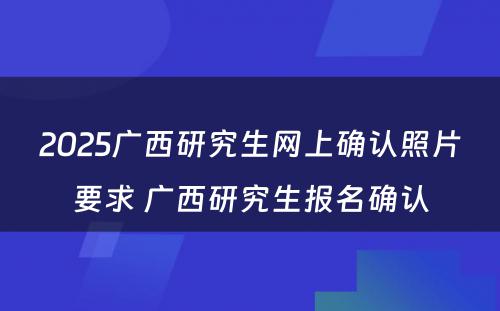 2025广西研究生网上确认照片要求 广西研究生报名确认