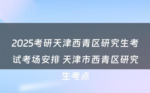 2025考研天津西青区研究生考试考场安排 天津市西青区研究生考点