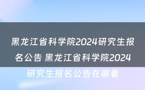 黑龙江省科学院2024研究生报名公告 黑龙江省科学院2024研究生报名公告在哪看