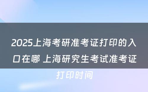 2025上海考研准考证打印的入口在哪 上海研究生考试准考证打印时间