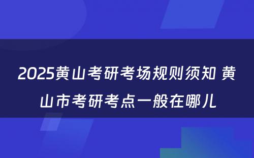 2025黄山考研考场规则须知 黄山市考研考点一般在哪儿