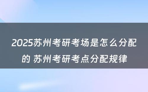 2025苏州考研考场是怎么分配的 苏州考研考点分配规律