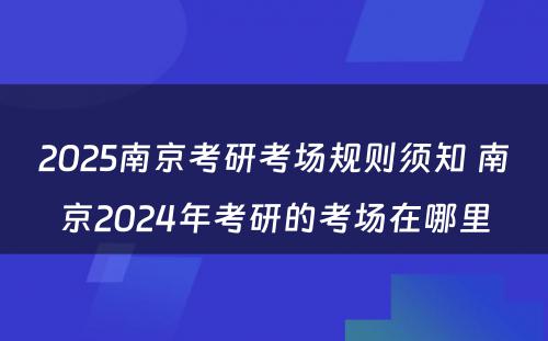 2025南京考研考场规则须知 南京2024年考研的考场在哪里