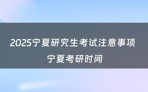 2025宁夏研究生考试注意事项 宁夏考研时间