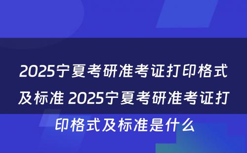 2025宁夏考研准考证打印格式及标准 2025宁夏考研准考证打印格式及标准是什么