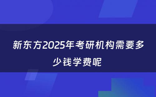 新东方2025年考研机构需要多少钱学费呢 