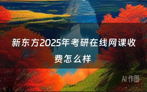 新东方2025年考研在线网课收费怎么样 