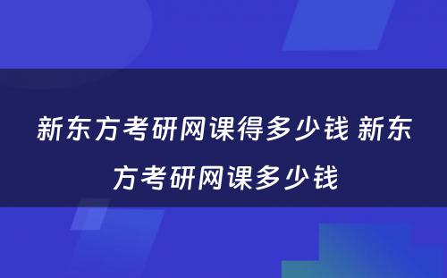 新东方考研网课得多少钱 新东方考研网课多少钱