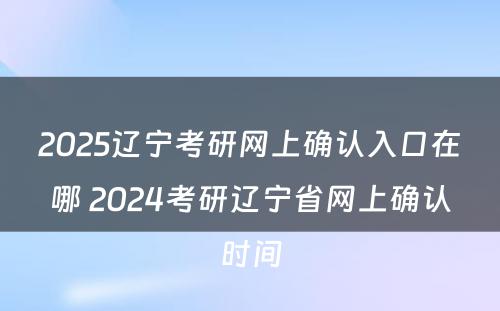 2025辽宁考研网上确认入口在哪 2024考研辽宁省网上确认时间