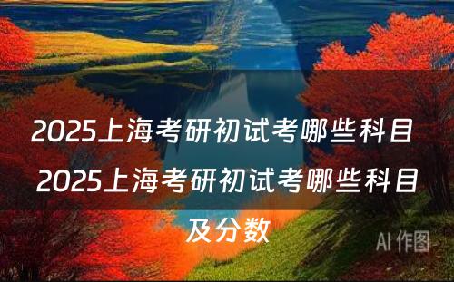 2025上海考研初试考哪些科目 2025上海考研初试考哪些科目及分数