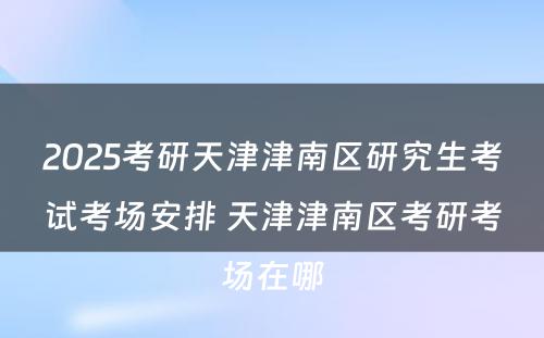 2025考研天津津南区研究生考试考场安排 天津津南区考研考场在哪