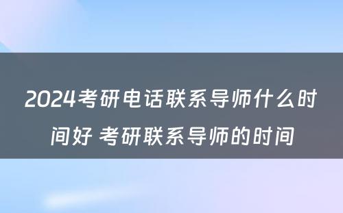 2024考研电话联系导师什么时间好 考研联系导师的时间