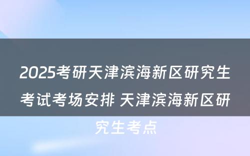 2025考研天津滨海新区研究生考试考场安排 天津滨海新区研究生考点